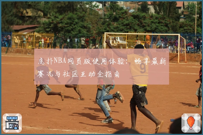 虎扑NBA网页版使用体验：畅享最新赛况与社区互动全指南
