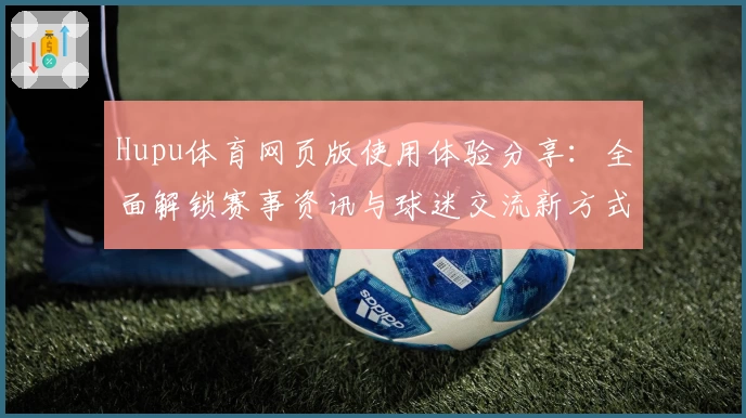 Hupu体育网页版使用体验分享：全面解锁赛事资讯与球迷交流新方式