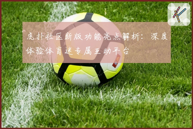 虎扑社区新版功能亮点解析：深度体验体育迷专属互动平台