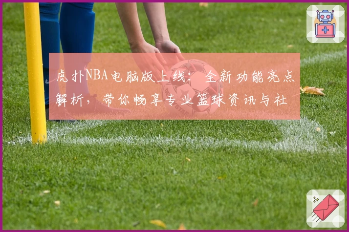 虎扑NBA电脑版上线：全新功能亮点解析，带你畅享专业篮球资讯与社区互动