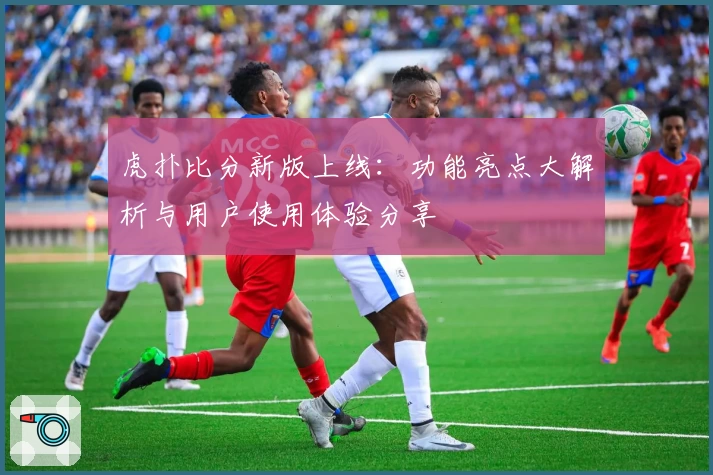 虎扑比分新版上线:功能亮点大解析与用户使用体验分享