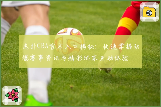 虎扑CBA官方入口揭秘：快速掌握劲爆赛事资讯与精彩玩家互动体验