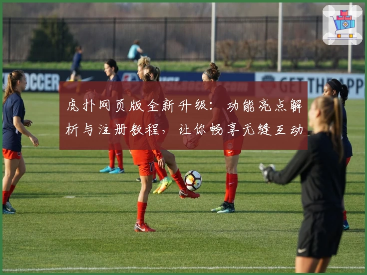 虎扑网页版全新升级：功能亮点解析与注册教程，让你畅享无缝互动体验