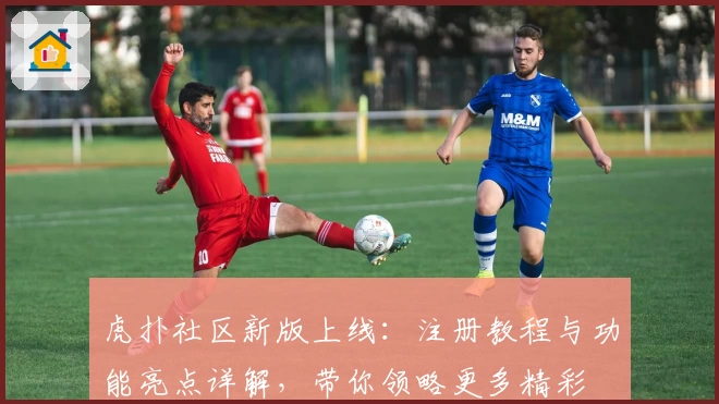 虎扑社区新版上线：注册教程与功能亮点详解，带你领略更多精彩