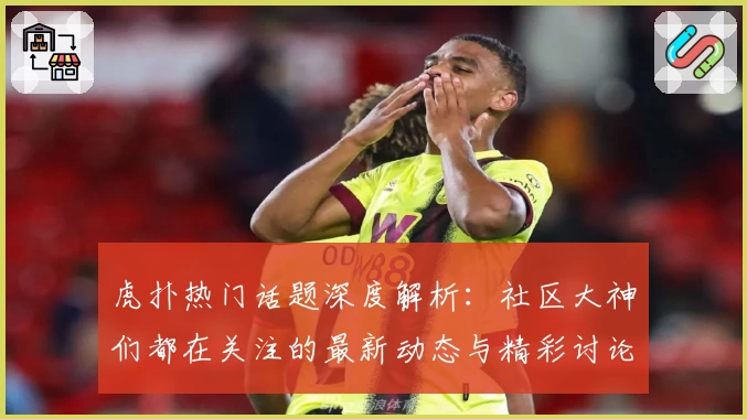 虎扑热门话题深度解析：社区大神们都在关注的最新动态与精彩讨论！