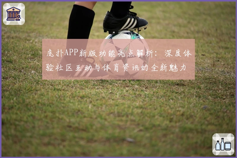虎扑APP新版功能亮点解析：深度体验社区互动与体育资讯的全新魅力