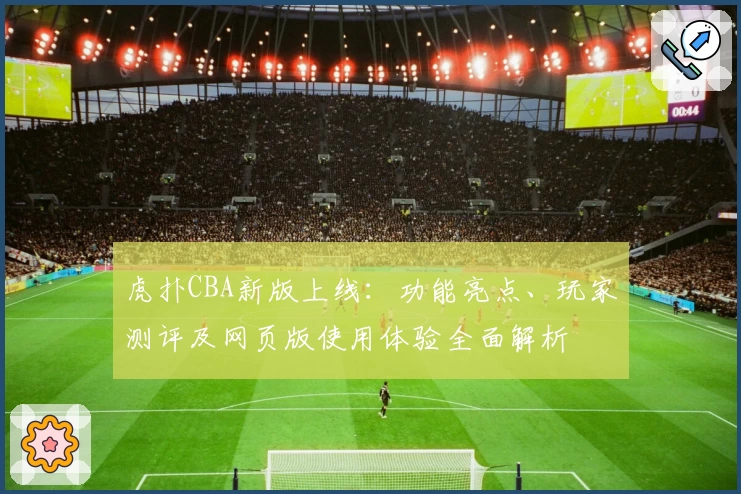 虎扑CBA新版上线：功能亮点、玩家测评及网页版使用体验全面解析