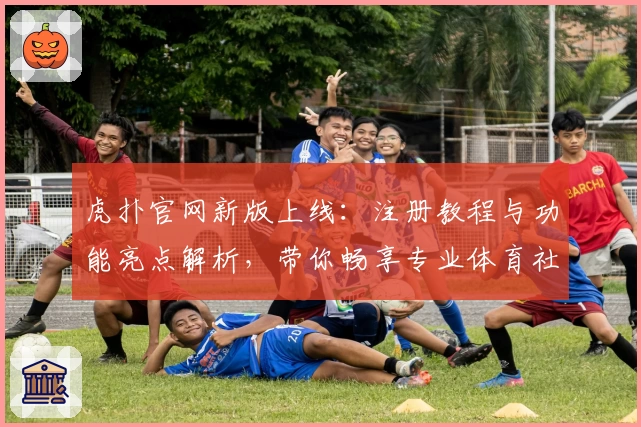 虎扑官网新版上线：注册教程与功能亮点解析，带你畅享专业体育社区体验