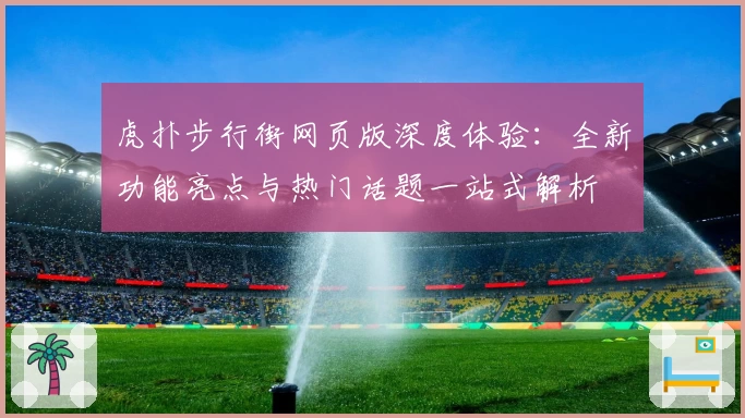 虎扑步行街网页版深度体验:全新功能亮点与热门话题一站式解析