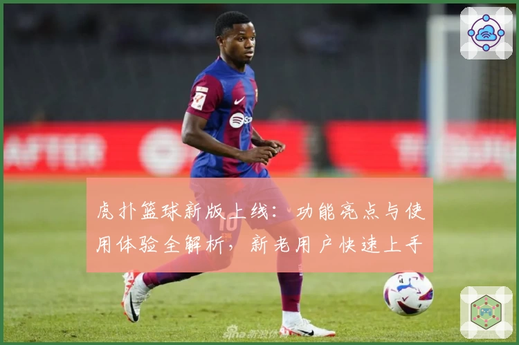 虎扑篮球新版上线：功能亮点与使用体验全解析，新老用户快速上手指南