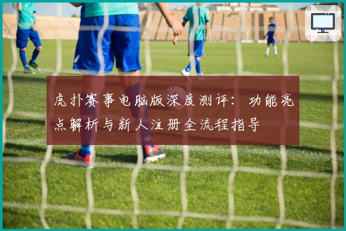 虎扑赛事电脑版深度测评：功能亮点解析与新人注册全流程指导