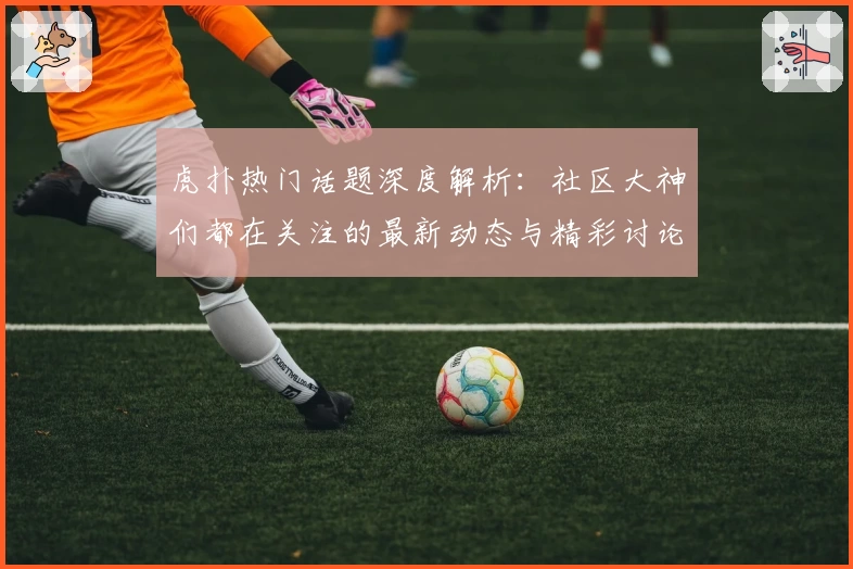 虎扑热门话题深度解析：社区大神们都在关注的最新动态与精彩讨论！