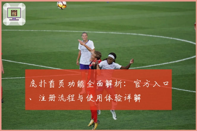 虎扑首页功能全面解析：官方入口、注册流程与使用体验详解