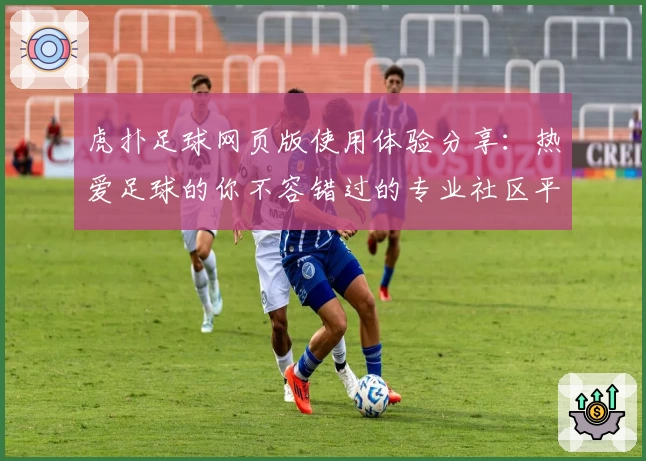 虎扑足球网页版使用体验分享：热爱足球的你不容错过的专业社区平台