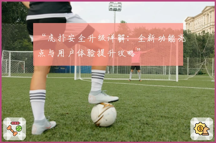 “虎扑安全升级详解:全新功能亮点与用户体验提升攻略”