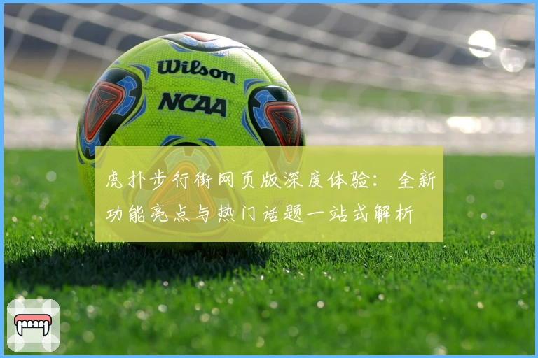 虎扑步行街网页版深度体验:全新功能亮点与热门话题一站式解析