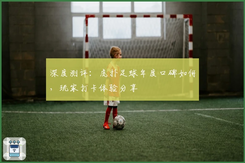 深度测评：虎扑足球年度口碑如何，玩家打卡体验分享