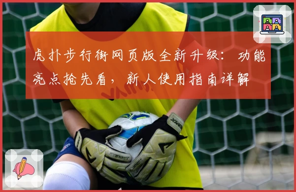 虎扑步行街网页版全新升级：功能亮点抢先看，新人使用指南详解