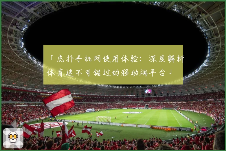 「虎扑手机网使用体验：深度解析体育迷不可错过的移动端平台」