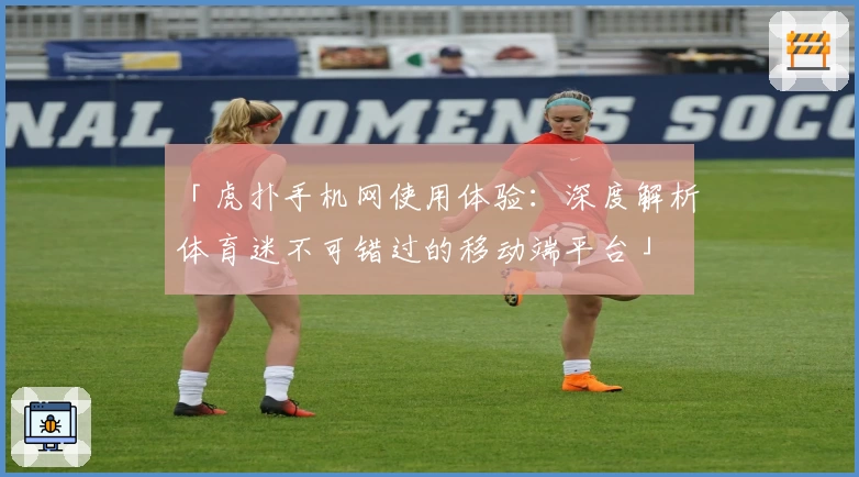 「虎扑手机网使用体验：深度解析体育迷不可错过的移动端平台」