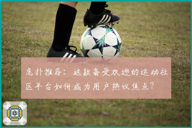 虎扑推荐：这款备受欢迎的运动社区平台如何成为用户热议焦点？