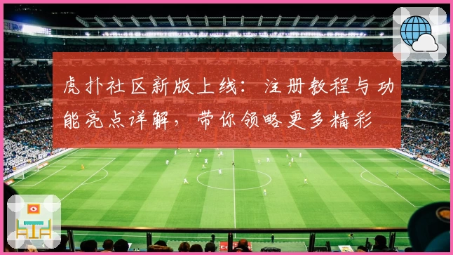 虎扑社区新版上线：注册教程与功能亮点详解，带你领略更多精彩