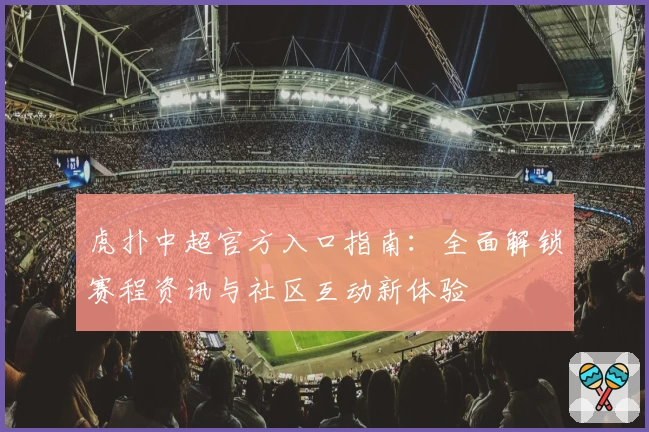 虎扑中超官方入口指南:全面解锁赛程资讯与社区互动新体验