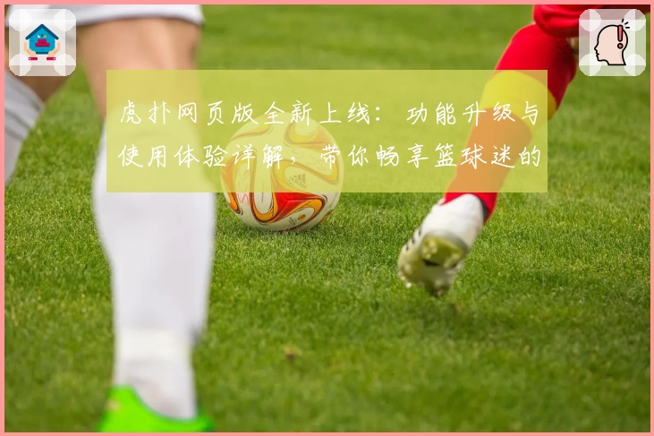 虎扑网页版全新上线：功能升级与使用体验详解，带你畅享篮球迷的专属社区