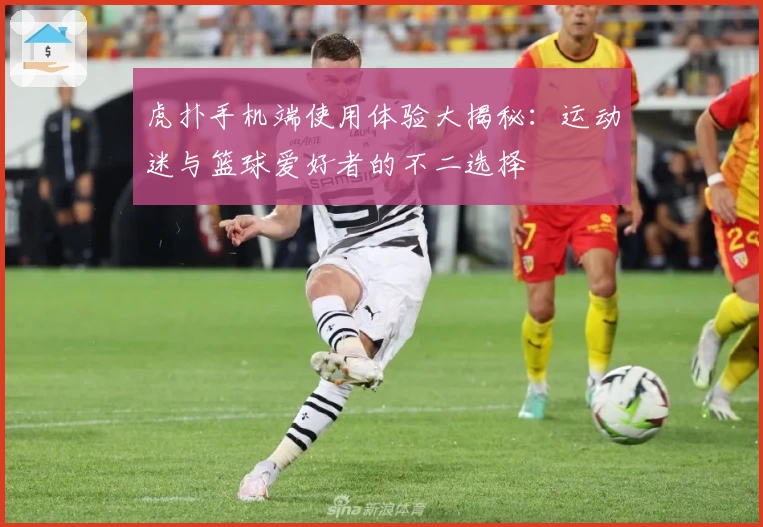 虎扑手机端使用体验大揭秘：运动迷与篮球爱好者的不二选择