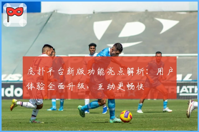 虎扑平台新版功能亮点解析：用户体验全面升级，互动更畅快